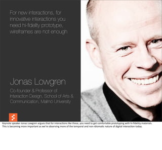 For new interactions, for
         innovative interactions you
         need hi-ﬁdelity prototype,
         wireframes are not enough




          Jonas Lowgren
          Co-founder & Professor of
          Interaction Design, School of Arts &
          Communication, Malmö University

                                                                                                                                                                                @boonych

Keynote	
  speaker	
  Jonas	
  Lowgren	
  argues	
  that	
  for	
  interac@ons	
  like	
  these,	
  you	
  need	
  to	
  get	
  comfortable	
  prototyping	
  with	
  hi-­‐ﬁdelity	
  materials.
This	
  is	
  becoming	
  more	
  important	
  as	
  we’re	
  observing	
  more	
  of	
  the	
  temporal	
  and	
  non-­‐idioma@c	
  nature	
  of	
  digital	
  interac@on	
  today.
 