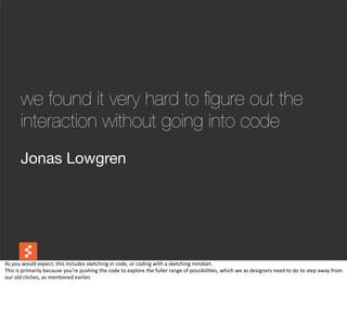we found it very hard to ﬁgure out the
          interaction without going into code
          Jonas Lowgren




As	
  you	
  would	
  expect,	
  this	
  includes	
  sketching	
  in	
  code,	
  or	
  coding	
  with	
  a	
  sketching	
  mindset.
This	
  is	
  primarily	
  because	
  you’re	
  pushing	
  the	
  code	
  to	
  explore	
  the	
  fuller	
  range	
  of	
  possibili@es,	
  which	
  we	
  as	
  designers	
  need	
  to	
  do	
  to	
  step	
  away	
  from	
  
our	
  old	
  cliches,	
  as	
  men@oned	
  earlier.
 