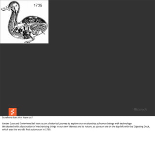 1739




                                                                                                                                                                                                    @boonych

So	
  where	
  does	
  that	
  leave	
  us?

Amber	
  Case	
  and	
  Genevieve	
  Bell	
  took	
  us	
  on	
  a	
  historical	
  journey	
  to	
  explore	
  our	
  rela@onship	
  as	
  human	
  beings	
  with	
  technology.	
  
We	
  started	
  with	
  a	
  fascina@on	
  of	
  mechanising	
  things	
  in	
  our	
  own	
  likeness	
  and	
  to	
  nature,	
  as	
  you	
  can	
  see	
  on	
  the	
  top	
  leG	
  with	
  the	
  Diges@ng	
  Duck,	
  
which	
  was	
  the	
  world’s	
  ﬁrst	
  automaton	
  in	
  1739.
 