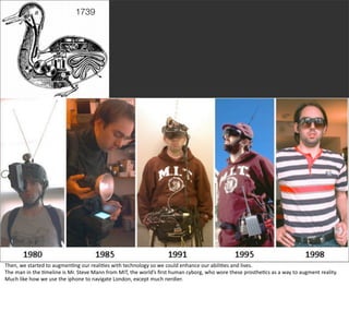 1739




                                                                                                                                                                                              @boonych

Then,	
  we	
  started	
  to	
  augmen@ng	
  our	
  reali@es	
  with	
  technology	
  so	
  we	
  could	
  enhance	
  our	
  abili@es	
  and	
  lives.	
  
The	
  man	
  in	
  the	
  @meline	
  is	
  Mr.	
  Steve	
  Mann	
  from	
  MIT,	
  the	
  world’s	
  ﬁrst	
  human	
  cyborg,	
  who	
  wore	
  these	
  prosthe@cs	
  as	
  a	
  way	
  to	
  augment	
  reality.	
  
Much	
  like	
  how	
  we	
  use	
  the	
  iphone	
  to	
  navigate	
  London,	
  except	
  much	
  nerdier.
 