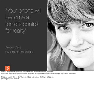 “Your phone will
          become a
          remote control
          for reality”

          Amber Case
          Cyborg Anthropologist




The	
  ﬁrst	
  is	
  about	
  how	
  technology	
  has	
  now	
  become	
  a	
  huge	
  extension	
  of	
  ourselves.
In	
  fact,	
  she	
  predicts	
  that	
  interfaces	
  of	
  the	
  future	
  will	
  be	
  increasingly	
  invisible,	
  to	
  the	
  point	
  we	
  won’t	
  no@ce	
  it	
  anymore.

The	
  good	
  news	
  is	
  that	
  we	
  don’t	
  have	
  to	
  sit	
  back	
  and	
  witness	
  this	
  future	
  to	
  happen.
We	
  can	
  go	
  out	
  and	
  invent	
  it.
 