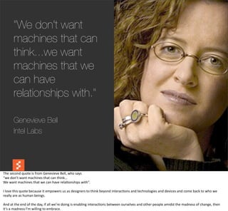 "We don't want
          machines that can
          think...we want
          machines that we
          can have
          relationships with."

          Genevieve Bell
          Intel Labs




The	
  second	
  quote	
  is	
  from	
  Genevieve	
  Bell,	
  who	
  says
“we	
  don’t	
  want	
  machines	
  that	
  can	
  think…
We	
  want	
  machines	
  that	
  we	
  can	
  have	
  rela@onships	
  with”.

I	
  love	
  this	
  quote	
  because	
  it	
  empowers	
  us	
  as	
  designers	
  to	
  think	
  beyond	
  interac@ons	
  and	
  technologies	
  and	
  devices	
  and	
  come	
  back	
  to	
  who	
  we	
  
really	
  are	
  as	
  human	
  beings.

And	
  at	
  the	
  end	
  of	
  the	
  day,	
  if	
  all	
  we’re	
  doing	
  is	
  enabling	
  interac@ons	
  between	
  ourselves	
  and	
  other	
  people	
  amidst	
  the	
  madness	
  of	
  change,	
  then	
  
it’s	
  a	
  madness	
  I’m	
  willing	
  to	
  embrace.
 
