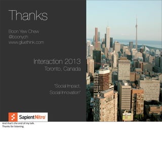 Thanks
         Boon Yew Chew
         @boonych
         www.gluethink.com



                                              Interaction 2013
                                                   Toronto, Canada


                                                       “Social Impact,
                                                     Social Innovation”



                                                                          @boonych

And	
  that’s	
  the	
  end	
  of	
  my	
  talk.
Thanks	
  for	
  listening.
 
