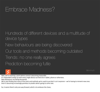 Embrace Madness?


         Hundreds of different devices and a multitude of
         device types
         New behaviours are being discovered
         Our tools and methods becoming outdated
         Trends: no one really agrees
         Prediction becoming futile
                                                                                                                                                                                                @boonych

Well,	
  we’re	
  reaching	
  a	
  point	
  where	
  control	
  is	
  becoming	
  impossible.
It’s	
  impossible	
  to	
  keep	
  up	
  with	
  every	
  single	
  device	
  out	
  there	
  be	
  it	
  tablet,	
  phone	
  or	
  otherwise.
New	
  behaviours	
  are	
  being	
  discovered.
We’re	
  also	
  ﬁnding	
  that	
  many	
  of	
  the	
  tools	
  and	
  methods	
  we’re	
  used	
  to	
  just	
  don’t	
  cut	
  it	
  anymore	
  –	
  we’re	
  having	
  to	
  reinvent	
  new	
  ones.
And	
  it’s	
  becoming	
  increasingly	
  pointless	
  to	
  predict	
  what’s	
  going	
  to	
  come	
  next.

So,	
  it	
  seems	
  there’s	
  only	
  one	
  way	
  forward,	
  which	
  is	
  to	
  embrace	
  the	
  chaos.
 