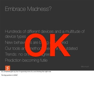 Embrace Madness?




                                                      OK
         Hundreds of different devices and a multitude of
         device types
         New behaviours are being discovered
         Our tools and methods becoming outdated
         Trends: no one really agrees
         Prediction becoming futile
                                                                                                                             @boonych

Or,	
  completely	
  give	
  up,	
  but	
  I’m	
  guessing	
  none	
  of	
  us	
  are	
  thinking	
  that	
  right	
  now.

The	
  big	
  ques@on	
  is	
  HOW?
 
