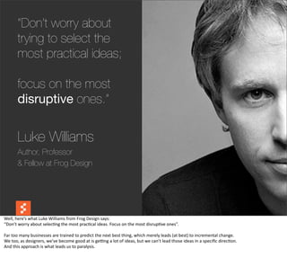 “Don’t worry about
           trying to select the
           most practical ideas;

           focus on the most
           disruptive ones.”

           Luke Williams
           Author, Professor
           & Fellow at Frog Design



                                                                                                                                                                                                @boonych

Well,	
  here’s	
  what	
  Luke	
  Williams	
  from	
  Frog	
  Design	
  says:
“Don’t	
  worry	
  about	
  selec@ng	
  the	
  most	
  prac@cal	
  ideas.	
  Focus	
  on	
  the	
  most	
  disrup@ve	
  ones”.

Far	
  too	
  many	
  businesses	
  are	
  trained	
  to	
  predict	
  the	
  next	
  best	
  thing,	
  which	
  merely	
  leads	
  (at	
  best)	
  to	
  incremental	
  change.
We	
  too,	
  as	
  designers,	
  we’ve	
  become	
  good	
  at	
  is	
  gebng	
  a	
  lot	
  of	
  ideas,	
  but	
  we	
  can’t	
  lead	
  those	
  ideas	
  in	
  a	
  speciﬁc	
  direc@on.
And	
  this	
  approach	
  is	
  what	
  leads	
  us	
  to	
  paralysis.
 