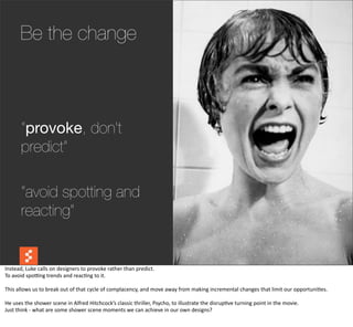 Be the change



          “provoke, don’t
          predict”

          “avoid spotting and
          reacting”

                                                                                                                                                                                            @boonych

Instead,	
  Luke	
  calls	
  on	
  designers	
  to	
  provoke	
  rather	
  than	
  predict.
To	
  avoid	
  spobng	
  trends	
  and	
  reac@ng	
  to	
  it.

This	
  allows	
  us	
  to	
  break	
  out	
  of	
  that	
  cycle	
  of	
  complacency,	
  and	
  move	
  away	
  from	
  making	
  incremental	
  changes	
  that	
  limit	
  our	
  opportuni@es.

He	
  uses	
  the	
  shower	
  scene	
  in	
  Alfred	
  Hitchcock’s	
  classic	
  thriller,	
  Psycho,	
  to	
  illustrate	
  the	
  disrup@ve	
  turning	
  point	
  in	
  the	
  movie.
Just	
  think	
  -­‐	
  what	
  are	
  some	
  shower	
  scene	
  moments	
  we	
  can	
  achieve	
  in	
  our	
  own	
  designs?
 