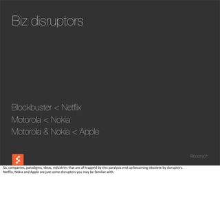 Biz disruptors




        Blockbuster < Netﬂix
        Motorola < Nokia
        Motorola & Nokia < Apple

                                                                                                                                                                                @boonych

So,	
  companies,	
  paradigms,	
  ideas,	
  industries	
  that	
  are	
  all	
  trapped	
  by	
  this	
  paralysis	
  end	
  up	
  becoming	
  obsolete	
  by	
  disruptors.
Neclix,	
  Nokia	
  and	
  Apple	
  are	
  just	
  some	
  disruptors	
  you	
  may	
  be	
  familiar	
  with.
 