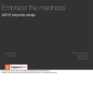 Embrace the madness
 IxD12 keynote recap




        IxDA Redux                                                                                                                        Boon Yew Chew
        21 Feb 2012                                                                                                                           SapientNitro
                                                                                                                                               @boonych




Hi,	
  my	
  name	
  is	
  Boon	
  and	
  I’m	
  a	
  user	
  experience	
  designer	
  here	
  at	
  SapientNitro.
Tonight,	
  I’ll	
  be	
  covering	
  the	
  six	
  keynote	
  presenta@ons	
  at	
  IxD12	
  in	
  a	
  very	
  rapid	
  10	
  minutes
 