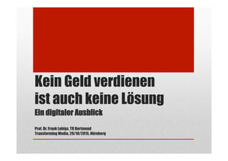 Kein Geld verdienen
ist auch keine Lösung
Ein digitaler Ausblick
Prof. Dr. Frank Lobigs, TU Dortmund
Transforming Media, 29/10/2015, Nürnberg
 