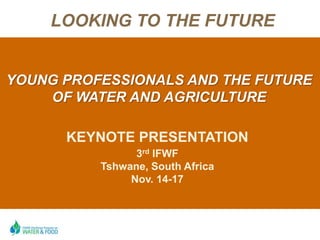 LOOKING TO THE FUTURE


YOUNG PROFESSIONALS AND THE FUTURE
    OF WATER AND AGRICULTURE

      KEYNOTE PRESENTATION
                3rd IFWF
          Tshwane, South Africa
               Nov. 14-17
 