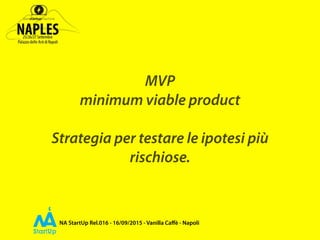 NA StartUp Rel.016 - 16/09/2015 - Vanilla Caﬀè - Napoli
MVP
minimum viable product
Strategia per testare le ipotesi più
rischiose.
 