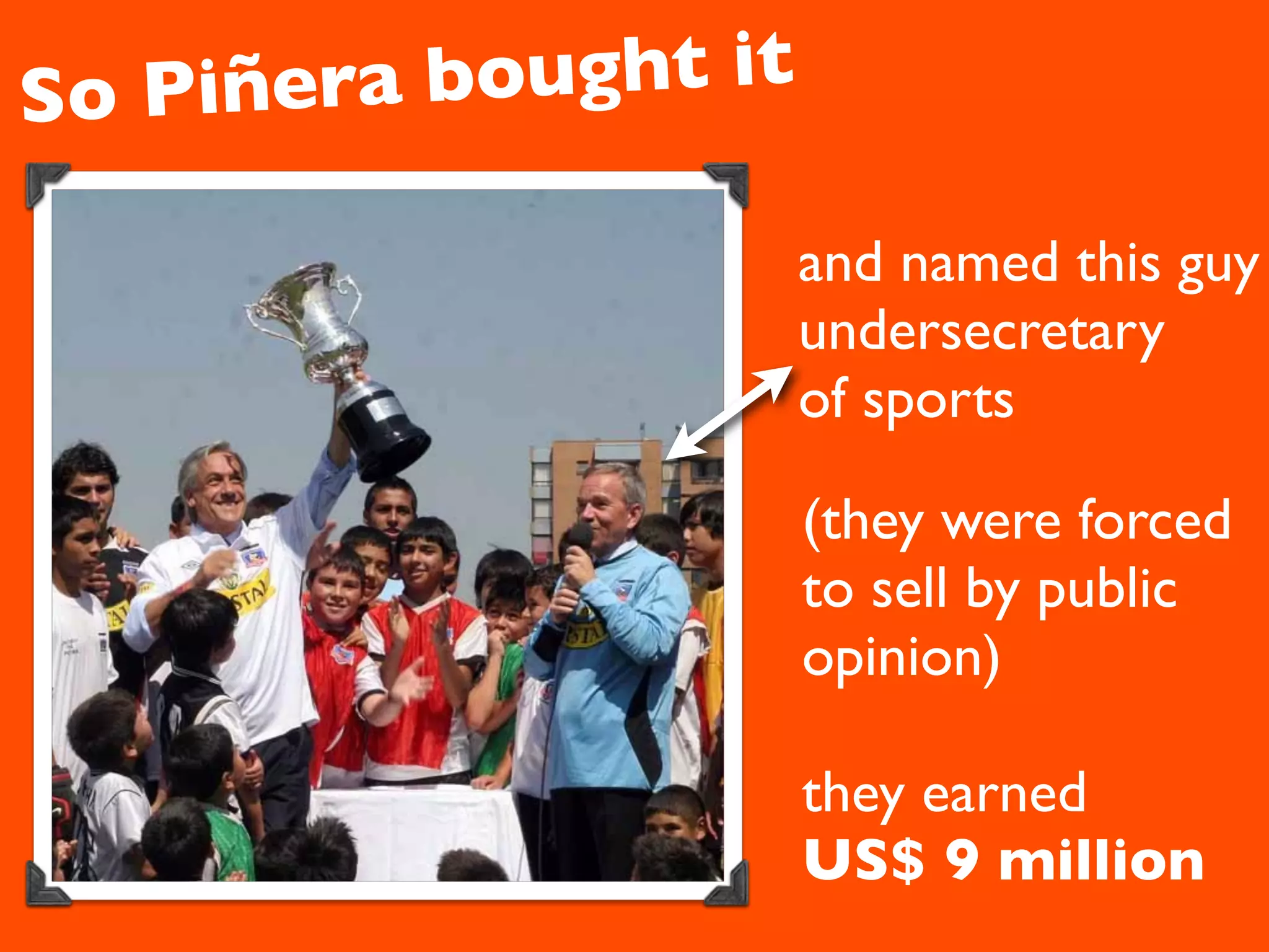 So Piñera b ought it

                       and named this guy
                       undersecretary
                       of sports

                       (they were forced
                       to sell by public
                       opinion)

                       they earned
                       US$ 9 million
 