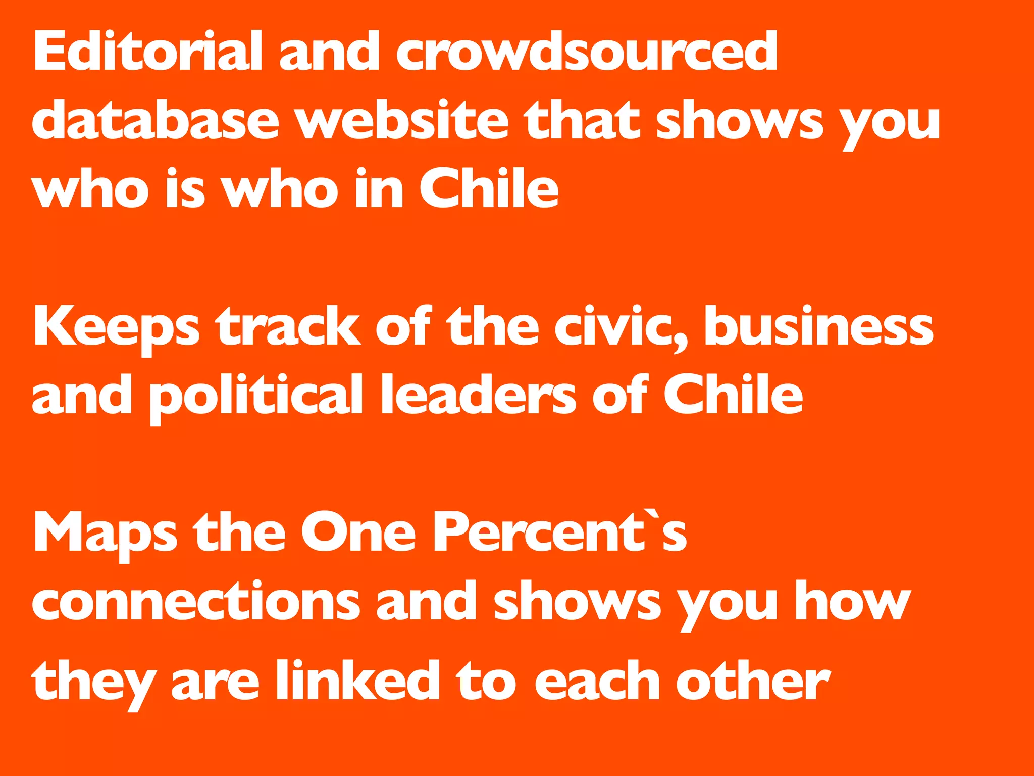 Editorial and crowdsourced
database website that shows you
who is who in Chile

Keeps track of the civic, business
and political leaders of Chile

Maps the One Percent`s
connections and shows you how
they are linked to each other
 