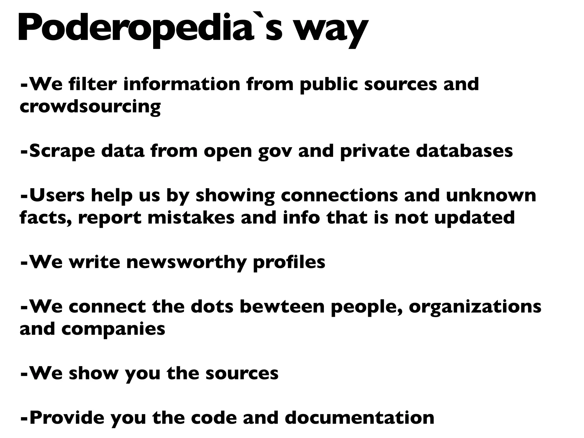 Poderopedia`s way
-We ﬁlter information from public sources and
crowdsourcing

-Scrape data from open gov and private databases

-Users help us by showing connections and unknown
facts, report mistakes and info that is not updated

-We write newsworthy proﬁles

-We connect the dots bewteen people, organizations
and companies

-We show you the sources

-Provide you the code and documentation
 