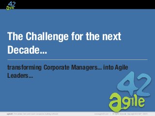 The Challenge for the next
Decade...
transforming Corporate Managers... into Agile
Leaders...




agile42 | We advise, train and coach companies building software   www.agile42.com |   All rights reserved. Copyright © 2007 - 2009.
 