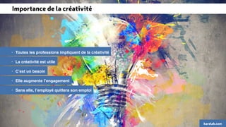 Importance de la créativité 
• Toutes les professions impliquent de la créativité 
• La créativité est utile 
• C’est un besoin 
• Elle augmente l’engagement 
• Sans elle, l’employé quittera son emploi 
karelab.com 
 