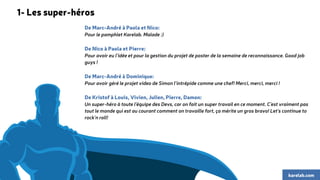 De Marc-André à Paola et Nico: 
Pour le pamphlet Karelab. Malade :) 
De Nico à Paola et Pierre: 
Pour avoir eu l'idée et pour la gestion du projet de poster de la semaine de reconnaissance. Good job 
guys ! 
De Marc-André à Dominique: 
Pour avoir géré le projet video de Simon l'intrépide comme une chef! Merci, merci, merci ! 
De Kristof à Louis, Vivien, Julien, Pierre, Damon: 
Un super-héro à toute l'équipe des Devs, car on fait un super travail en ce moment. C'est vraiment pas 
tout le monde qui est au courant comment on travaille fort, ça mérite un gros bravo! Let's continue to 
rock'n roll! 
karelab.com 
1- Les super-héros 
 