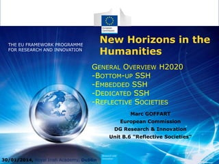 New Horizons in the
Humanities

THE EU FRAMEWORK PROGRAMME
FOR RESEARCH AND INNOVATION

GENERAL OVERVIEW H2020
-BOTTOM-UP SSH
-EMBEDDED SSH
-DEDICATED SSH
-REFLECTIVE SOCIETIES
Marc GOFFART
European Commission
DG Research & Innovation
Unit B.6 "Reflective Societies"

30/01/2014, Royal Irish Academy, Dublin

Policy
Research
and
Innovation

 