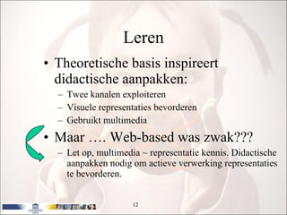 Leren Theoretische basis inspireert didactische aanpakken: Twee kanalen exploiteren Visuele representaties bevorderen Gebruikt multimedia Maar …. Web-based was zwak??? Let op, multimedia ~ representatie kennis. Didactische aanpakken nodig om actieve verwerking representaties te bevorderen. 
