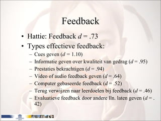 Feedback Hattie: Feedback  d  = .73 Types effectieve feedback: Cues geven ( d =  1.10) Informatie geven over kwaliteit van gedrag ( d  = .95) Prestaties bekrachtigen ( d  = .94) Video of audio feedback geven ( d  = .64) Computer gebaseerde feedback ( d  = .52) Terug verwijzen naar leerdoelen bij feedback ( d  = .46) Evaluatieve feedback door andere lln. laten geven ( d  = .42)  