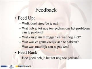 Feedback Feed Up: Welk doel streefde je na? Wat heb je tot nog toe gedaan om het probleem aan te pakken? Wat kan je nu al zeggen en wat nog niet? Wat was er gemakkelijk aan te pakken? Wat was moeilijk aan te pakken? Feed Back Hoe goed heb je het tot nog toe gedaan? 