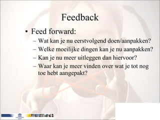 Feedback Feed forward: Wat kan je nu eerstvolgend doen/aanpakken? Welke moeilijke dingen kan je nu aanpakken? Kan je nu meer uitleggen dan hiervoor? Waar kan je meer vinden over wat je tot nog toe hebt aangepakt? 
