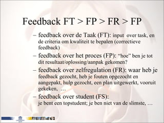 Feedback FT > FP > FR > FP feedback over de Taak (FT):  input  over task, en de criteria om kwaliteit te bepalen (correctieve feedback) feedback over het proces (FP):  “hoe” ben je tot dit resultaat/oplossing/aanpak gekomen? feedback over zelfregulation (FR): waar heb je  feedback gezocht, heb je fouten opgezocht en aangepakt, hulp gezocht, een plan uitgewerkt, vooruit gekeken,  … feedback over student (FS):  je bent een topstudent; je ben niet van de slimste, … 