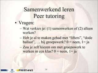 Samenwerkend leren Peer tutoring Vragen: Wat verkies je: (1) samenwerken of (2) alleen werken? Heb je al te maken gehad met “lifters”, “dode ballast”, … bij groepswerk? 0 = neen, 1= ja Zou je zelf kiezen om met groepswerk te werken in een klas? 0 = neen, 1= ja 