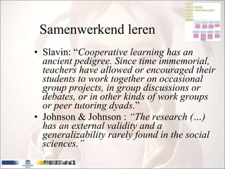 Samenwerkend leren Slavin: “ Cooperative learning has an ancient pedigree.  Since time immemorial, teachers have allowed or encouraged their students to work together on occasional group projects, in group discussions or debates, or in other kinds of work groups or peer tutoring dyads. ”  Johnson & Johnson  :  “The research (…) has an external validity and a generalizability rarely found in the social sciences.”   