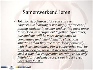 Samenwerkend leren Johnson & Johnson : “ As you can see, cooperative learning is not simply a process of putting students in groups and setting them loose to work on an assignment together. Oftentimes, our students will be more accustomed to competitive and individualistic classroom situations than they are to work cooperatively with their classmates.  For a cooperative activity to be successful, we must structure the activity in such a way that cooperative learning is not only helpful for academic success but in fact even necessary for it. ”  
