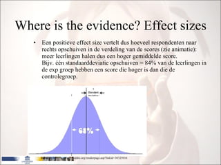 Where is the evidence? Effect sizes Een positieve effect size vertelt dus hoeveel respondenten naar rechts opschuiven in de verdeling van de scores (zie animatie): meer leerlingen halen dus een hoger gemiddelde score. Bijv. één standaarddeviatie opschuiven = 84% van de leerlingen in de exp groep hebben een score die hoger is dan die de controlegroep. Based on http://www.cemcentre.org/renderpage.asp?linkid=30325016 
