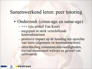 Samenwerkend leren: peer tutoring Onderzoek (cross-age en same-age) +++ (zie artikel Van Keer) toegepast in sterk verschillende kennisdomeinen positieve impact op de houding ten opzichte van leren (algemeen en kennisdomeinen) ontwikkeling communicatievaardigheden, sociaal-emotioneel welzijn en gevoel van zelfwaarde  