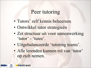 Peer tutoring Tutors’ zelf kennis beheersen Ontwikkel  tutor strategieën Zet structuur uit voor samenwerking ‘tutor’ - ‘tutee’.  Uitgebalanceerde ‘tutoring teams’. Alle lerenden kunnen rol van ‘tutor’ op zich nemen. 