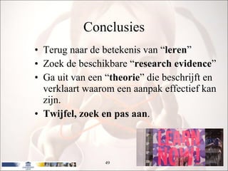 Conclusies Terug naar de betekenis van “ leren ” Zoek de beschikbare “ research evidence ” Ga uit van een “ theorie ” die beschrijft en verklaart waarom een aanpak effectief kan zijn. Twijfel, zoek en pas aan . 