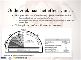 Onderzoek naar het effect van … Hoe groot moet een effect size (es) zijn om interessant te zijn? Rekening houdende met ontwikkelingseffecten Rekening houdend met feit dat een leerkracht – los van wat hij/zij doet – een invloed heeft Vuistregel: pas vanaf es = .40 wordt het interessant. 