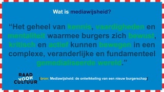 Wat is mediawijsheid?
“Het geheel van kennis, vaardigheden en
mentaliteit waarmee burgers zich bewust,
kritisch en actief kunnen bewegen in een
complexe, veranderlijke en fundamenteel
gemedialiseerde wereld.”
[bron: Mediawijsheid: de ontwikkeling van een nieuw burgerschap]
 