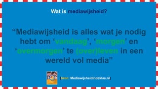 Wat is mediawijsheid?
“Mediawijsheid is alles wat je nodig
hebt om ‘vandaag’, ‘morgen’ en
‘overmorgen’ te (over)leven in een
wereld vol media”
[bron: Mediawijsheidindeklas.nl]
 