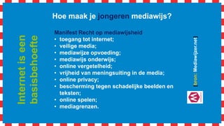 Hoe maak je jongeren mediawijs?
Manifest Recht op mediawijsheid
• toegang tot internet;
• veilige media;
• mediawijze opvoeding;
• mediawijs onderwijs;
• online vergetelheid;
• vrijheid van meningsuiting in de media;
• online privacy;
• bescherming tegen schadelijke beelden en
teksten;
• online spelen;
• mediagrenzen.
[bron:Mediawijzer.net]
Internetiseen
basisbehoefte
 