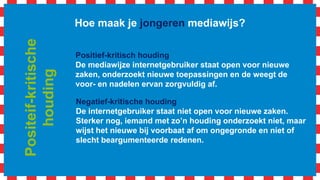 Hoe maak je jongeren mediawijs?
Positief-kritisch houding
De mediawijze internetgebruiker staat open voor nieuwe
zaken, onderzoekt nieuwe toepassingen en de weegt de
voor- en nadelen ervan zorgvuldig af.
Negatief-kritische houding
De internetgebruiker staat niet open voor nieuwe zaken.
Sterker nog, iemand met zo’n houding onderzoekt niet, maar
wijst het nieuwe bij voorbaat af om ongegronde en niet of
slecht beargumenteerde redenen.
Positeif-kritische
houding
 