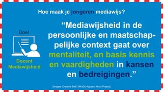 Hoe maak je jongeren mediawijs?
[images: Creative Stall, MikaDo Nguyen, Noun Project]
Docent
Mediawijsheid
Doel
“Mediawijsheid in de
persoonlijke en maatschap-
pelijke context gaat over
mentaliteit, en basis kennis
en vaardigheden in kansen
en bedreigingen.”
 