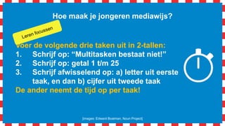 Hoe maak je jongeren mediawijs?
Voer de volgende drie taken uit in 2-tallen:
1. Schrijf op: “Multitasken bestaat niet!”
2. Schrijf op: getal 1 t/m 25
3. Schrijf afwisselend op: a) letter uit eerste
taak, en dan b) cijfer uit tweede taak
De ander neemt de tijd op per taak!
[images: Edward Boatman, Noun Project]
 