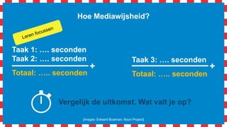 Hoe Mediawijsheid?
Taak 1: …. seconden
Taak 2: …. seconden
Totaal: ….. seconden
+
Taak 3: …. seconden
Totaal: ….. seconden
+
Vergelijk de uitkomst. Wat valt je op?
[images: Edward Boatman, Noun Project]
 