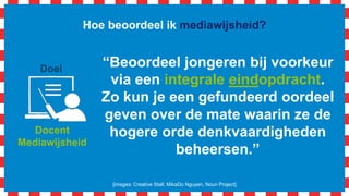 Hoe beoordeel ik mediawijsheid?
[images: Creative Stall, MikaDo Nguyen, Noun Project]
Docent
Mediawijsheid
Doel
“Beoordeel jongeren bij voorkeur
via een integrale eindopdracht.
Zo kun je een gefundeerd oordeel
geven over de mate waarin ze de
hogere orde denkvaardigheden
beheersen.”
 