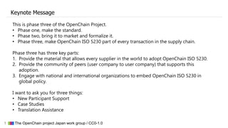 1 ▇▇▇ The OpenChain project Japan work group / CC0-1.0
Keynote Message
This is phase three of the OpenChain Project.
• Phase one, make the standard.
• Phase two, bring it to market and formalize it.
• Phase three, make OpenChain ISO 5230 part of every transaction in the supply chain.
Phase three has three key parts:
1. Provide the material that allows every supplier in the world to adopt OpenChain ISO 5230.
2. Provide the community of peers (user company to user company) that supports this
adoption.
3. Engage with national and international organizations to embed OpenChain ISO 5230 in
global policy.
I want to ask you for three things:
• New Participant Support
• Case Studies
• Translation Assistance
 
