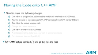 Moving the Code onto C++ AMP
 Need to make the following changes
a)
b)
c)
d)
e)
f)
g)

Get rid of all the pointers, both in scene vector and internally in CSGObject
Rewrite the use of std::vector, as C++ AMP cannot call into C++ standard library
Get rid of the virtual function calls
Change the classes to structs
Get rid of recursion in CSGObject
Avoid accessing the global scene variable in accelerated code
Port the code base to OpenCL C

 C++ AMP solves points d), f) and g), but not the rest

 