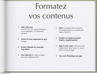 Formatez
                                    vos contenus
                     • 100 à 200 mots                        • IDM (occurrence d'un mot dans
                         dont les 30 à 50 sont primordiaux
                                                                 une page divisé par le nombre de
                         (1er paragraphe, 2/3 premières
                                                                 mots) = 2 à 5 %
                         phrases).

                                                             • Prendre en compte masculin/
                     • Mettre les mots importants en gras,       féminin, singulier/pluriel
                         (strong)

                                                             • Page en trois zones : titre/sous titre/
                     • Rendre cliquable les mots plus            chapo, texte, liens “pour en savoir
                         importants
                                                                 plus” en bas de page

                     • Titre éditorial (h1) base et balise   • Une seule thématique par page
                         d'un bon référencement




mardi 19 juin 2012
 