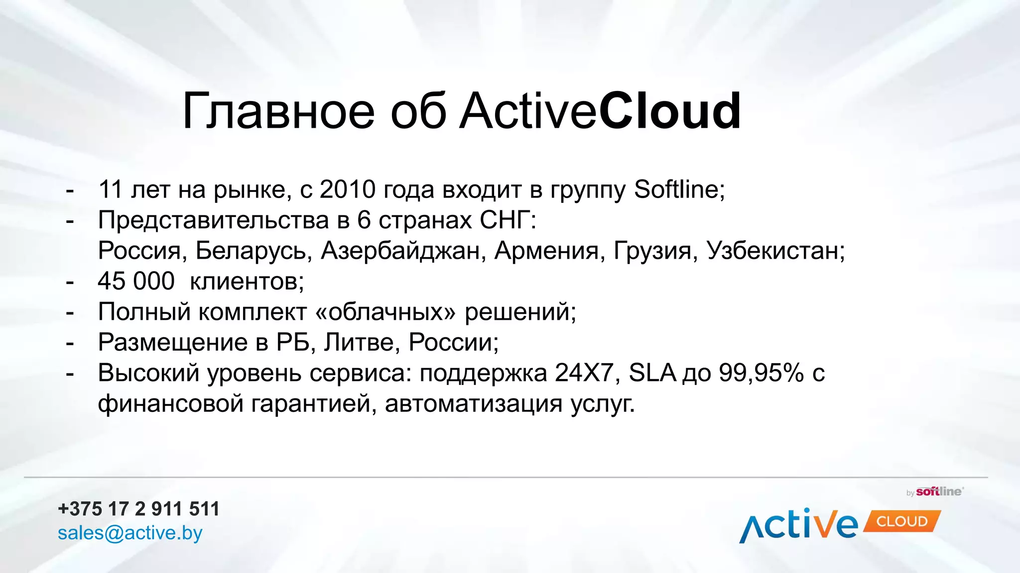 Главное об ActiveCloud
+375 17 2 911 511
sales@active.by
- 11 лет на рынке, с 2010 года входит в группу Softline;
- Представительства в 6 странах СНГ:
Россия, Беларусь, Азербайджан, Армения, Грузия, Узбекистан;
- 45 000 клиентов;
- Полный комплект «облачных» решений;
- Размещение в РБ, Литве, России;
- Высокий уровень сервиса: поддержка 24Х7, SLA до 99,95% с
финансовой гарантией, автоматизация услуг.
 