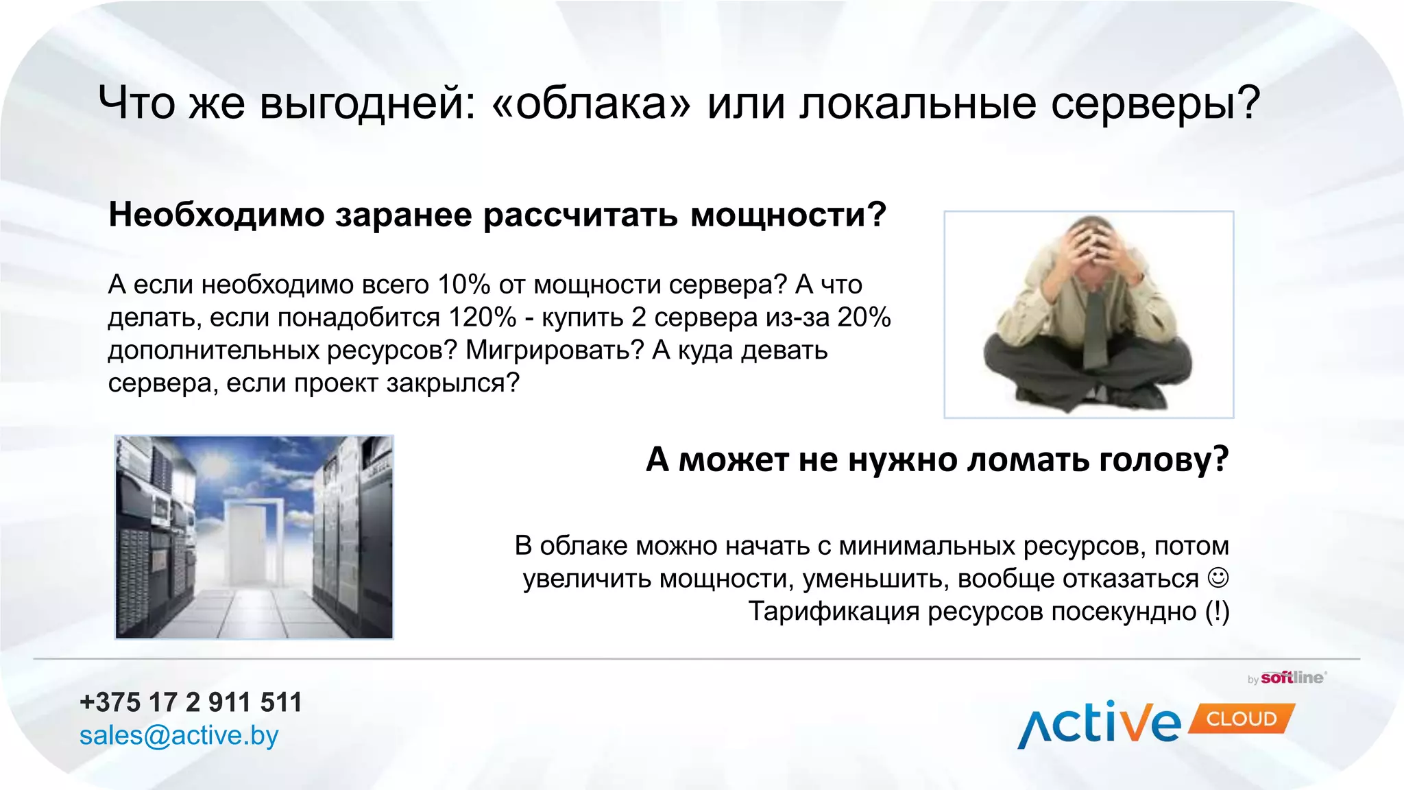 +375 17 2 911 511
sales@active.by
Что же выгодней: «облака» или локальные серверы?
Необходимо заранее рассчитать мощности?
А если необходимо всего 10% от мощности сервера? А что
делать, если понадобится 120% - купить 2 сервера из-за 20%
дополнительных ресурсов? Мигрировать? А куда девать
сервера, если проект закрылся?
А может не нужно ломать голову?
В облаке можно начать с минимальных ресурсов, потом
увеличить мощности, уменьшить, вообще отказаться 
Тарификация ресурсов посекундно (!)
 