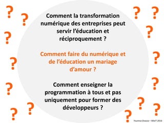 Youmna Ovazza – MixIT 2016
Comment la transformation
numérique des entreprises peut
servir l’éducation et
réciproquement ?
Comment faire du numérique et
de l’éducation un mariage
d’amour ?
Comment enseigner la
programmation à tous et pas
uniquement pour former des
développeurs ?
? ? ? ?
?
?
?
? ?
?
?
?
?
? ?
 
